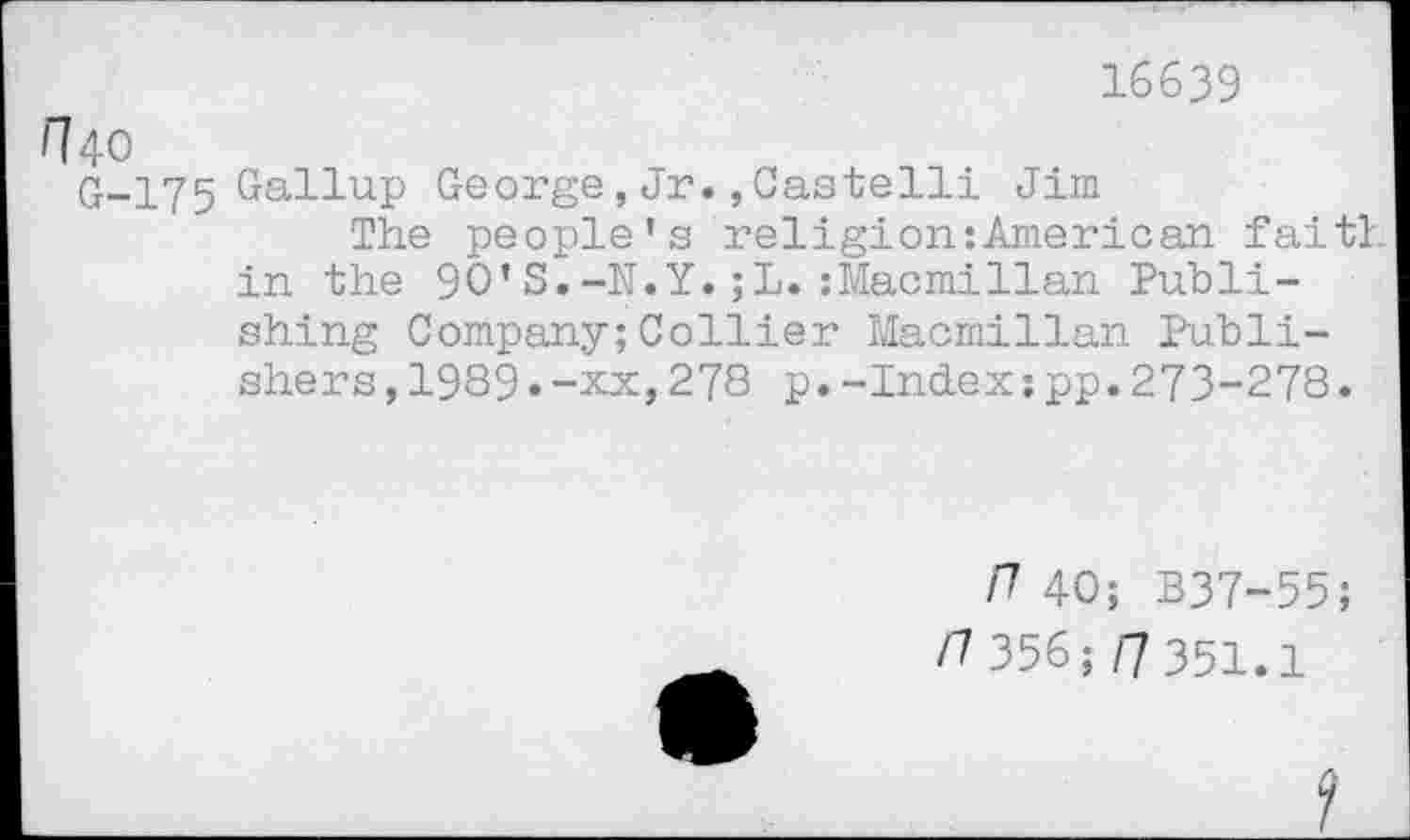 ﻿16639
Г? 40
G-175 Gallup George,Jr.,Castelli Jim
The people’s religion:American faith in the 90’S.-N.Y.;L.:Macmillan Publishing Company;Collier Macmillan Publishers ,1989.-xx,278 p.-Index:pp.273-278.
П 40; B37-55; /7 356 ;/7 351.1